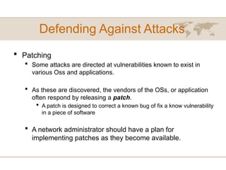 Defending Against Attacks
 Patching
 Some attacks are directed at vulnerabilities known to exist in
various Oss and applications.
 As these are discovered, the vendors of the OSs, or application
often respond by releasing a patch.
 A patch is designed to correct a known bug of fix a know vulnerability
in a piece of software
 A network administrator should have a plan for
implementing patches as they become available.
 