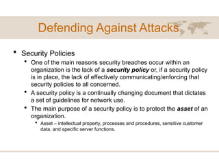 Defending Against Attacks
 Security Policies
 One of the main reasons security breaches occur within an
organization is the lack of a security policy or, if a security policy
is in place, the lack of effectively communicating/enforcing that
security policies to all concerned.
 A security policy is a continually changing document that dictates
a set of guidelines for network use.
 The main purpose of a security policy is to protect the asset of an
organization.
 Asset – intellectual property, processes and procedures, sensitive customer
data, and specific server functions.
 