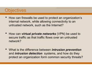 Objectives
 How can firewalls be used to protect an organization’s
internal network, while allowing connectivity to an
untrusted network, such as the Internet?
 How can virtual private networks (VPN) be used to
secure traffic as that traffic flows over an untrusted
network?
 What is the difference between intrusion prevention
and intrusion detection systems, and how do they
protect an organization form common security threats?
 