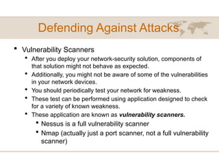 Defending Against Attacks
 Vulnerability Scanners
 After you deploy your network-security solution, components of
that solution might not behave as expected.
 Additionally, you might not be aware of some of the vulnerabilities
in your network devices.
 You should periodically test your network for weakness.
 These test can be performed using application designed to check
for a variety of known weakness.
 These application are known as vulnerability scanners.
 Nessus is a full vulnerability scanner
 Nmap (actually just a port scanner, not a full vulnerability
scanner)
 