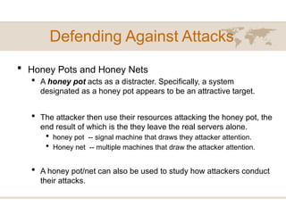 Defending Against Attacks
 Honey Pots and Honey Nets
 A honey pot acts as a distracter. Specifically, a system
designated as a honey pot appears to be an attractive target.
 The attacker then use their resources attacking the honey pot, the
end result of which is the they leave the real servers alone.
 honey pot -- signal machine that draws they attacker attention.
 Honey net -- multiple machines that draw the attacker attention.
 A honey pot/net can also be used to study how attackers conduct
their attacks.
 
