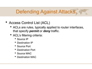Defending Against Attacks
 Access Control List (ACL)
 ACLs are rules, typically applied to router interfaces,
that specify permit or deny traffic.
 ACL’s filtering criteria:
 Source IP
 Destination IP
 Source Port
 Destination Port
 Source MAC
 Destination MAC
 
