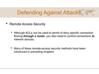 Defending Against Attacks
 Remote Access Security
 Although ACLs can be used to permit of deny specific connection
flowing through a router, you also need to control connections to
network devices.
 Many of these remote-access security methods have been
introduced in preceding chapters
 