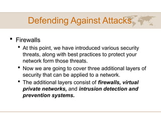Defending Against Attacks
 Firewalls
 At this point, we have introduced various security
threats, along with best practices to protect your
network form those threats.
 Now we are going to cover three additional layers of
security that can be applied to a network.
 The additional layers consist of firewalls, virtual
private networks, and intrusion detection and
prevention systems.
 