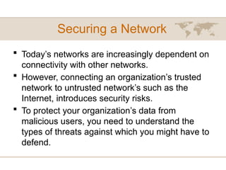 Securing a Network
 Today’s networks are increasingly dependent on
connectivity with other networks.
 However, connecting an organization’s trusted
network to untrusted network’s such as the
Internet, introduces security risks.
 To protect your organization’s data from
malicious users, you need to understand the
types of threats against which you might have to
defend.
 