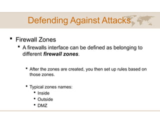 Defending Against Attacks
 Firewall Zones
 A firewalls interface can be defined as belonging to
different firewall zones.
 After the zones are created, you then set up rules based on
those zones.
 Typical zones names:
 Inside
 Outside
 DMZ
 