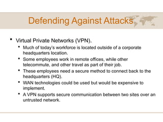 Defending Against Attacks
 Virtual Private Networks (VPN).
 Much of today’s workforce is located outside of a corporate
headquarters location.
 Some employees work in remote offices, while other
telecommute, and other travel as part of their job.
 These employees need a secure method to connect back to the
headquarters (HQ).
 WAN technologies could be used but would be expensive to
implement.
 A VPN supports secure communication between two sites over an
untrusted network.
 