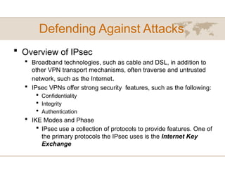 Defending Against Attacks
 Overview of IPsec
 Broadband technologies, such as cable and DSL, in addition to
other VPN transport mechanisms, often traverse and untrusted
network, such as the Internet.
 IPsec VPNs offer strong security features, such as the following:
 Confidentiality
 Integrity
 Authentication
 IKE Modes and Phase
 IPsec use a collection of protocols to provide features. One of
the primary protocols the IPsec uses is the Internet Key
Exchange
 