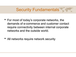  For most of today’s corporate networks, the
demands of e-commerce and customer contact
require connectivity between internal corporate
networks and the outside world.
 All networks require network security
Security Fundamentals
 