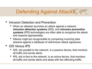 Defending Against Attacks
 Intrusion Detection and Prevention
 When an attacker launches an attack against a network,
intrusion detection systems (IDS), and intrusion prevention
systems (IPS) technologies are often able to recognize the attack
and respond appropriately.
 Attacks might be recognizable by comparing incoming data
streams against a database of well-known attack signatures.
 IDS Versus IPS
 IDS, sits parallel to the network, is a passive device, that monitors
all traffic and sends alerts.
 IPS, sits in-line to the network, is an active device, that monitors
all traffic and sends alerts and deals with the offending traffic.
 
