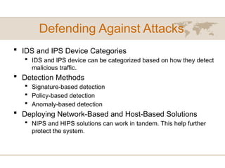 Defending Against Attacks
 IDS and IPS Device Categories
 IDS and IPS device can be categorized based on how they detect
malicious traffic.
 Detection Methods
 Signature-based detection
 Policy-based detection
 Anomaly-based detection
 Deploying Network-Based and Host-Based Solutions
 NIPS and HIPS solutions can work in tandem. This help further
protect the system.
 