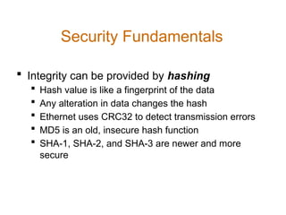  Integrity can be provided by hashing
 Hash value is like a fingerprint of the data
 Any alteration in data changes the hash
 Ethernet uses CRC32 to detect transmission errors
 MD5 is an old, insecure hash function
 SHA-1, SHA-2, and SHA-3 are newer and more
secure
Security Fundamentals
 