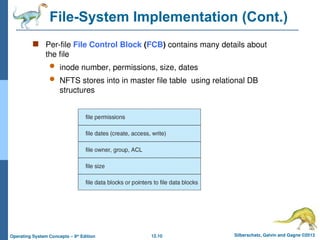 12.10 Silberschatz, Galvin and Gagne ©2013
Operating System Concepts – 9th
Edition
File-System Implementation (Cont.)
 Per-file File Control Block (FCB) contains many details about
the file
 inode number, permissions, size, dates
 NFTS stores into in master file table using relational DB
structures
 