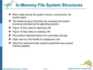 12.11 Silberschatz, Galvin and Gagne ©2013
Operating System Concepts – 9th
Edition
In-Memory File System Structures
 Mount table storing file system mounts, mount points, file
system types
 The following figure illustrates the necessary file system
structures provided by the operating systems
 Figure 12-3(a) refers to opening a file
 Figure 12-3(b) refers to reading a file
 Plus buffers hold data blocks from secondary storage
 Open returns a file handle for subsequent use
 Data from read eventually copied to specified user process
memory address
 