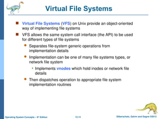 12.14 Silberschatz, Galvin and Gagne ©2013
Operating System Concepts – 9th
Edition
Virtual File Systems
 Virtual File Systems (VFS) on Unix provide an object-oriented
way of implementing file systems
 VFS allows the same system call interface (the API) to be used
for different types of file systems
 Separates file-system generic operations from
implementation details
 Implementation can be one of many file systems types, or
network file system
 Implements vnodes which hold inodes or network file
details
 Then dispatches operation to appropriate file system
implementation routines
 