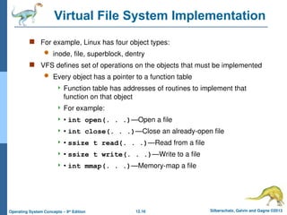 12.16 Silberschatz, Galvin and Gagne ©2013
Operating System Concepts – 9th
Edition
Virtual File System Implementation
 For example, Linux has four object types:
 inode, file, superblock, dentry
 VFS defines set of operations on the objects that must be implemented
 Every object has a pointer to a function table
 Function table has addresses of routines to implement that
function on that object
 For example:
 • int open(. . .)—Open a file
 • int close(. . .)—Close an already-open file
 • ssize t read(. . .)—Read from a file
 • ssize t write(. . .)—Write to a file
 • int mmap(. . .)—Memory-map a file
 