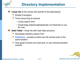 12.17 Silberschatz, Galvin and Gagne ©2013
Operating System Concepts – 9th
Edition
Directory Implementation
 Linear list of file names with pointer to the data blocks
 Simple to program
 Time-consuming to execute
 Linear search time
 Could keep ordered alphabetically via linked list or use
B+ tree
 Hash Table – linear list with hash data structure
 Decreases directory search time
 Collisions – situations where two file names hash to the
same location
 Only good if entries are fixed size, or use chained-overflow
method
 