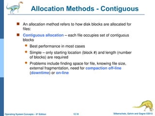 12.18 Silberschatz, Galvin and Gagne ©2013
Operating System Concepts – 9th
Edition
Allocation Methods - Contiguous
 An allocation method refers to how disk blocks are allocated for
files:
 Contiguous allocation – each file occupies set of contiguous
blocks
 Best performance in most cases
 Simple – only starting location (block #) and length (number
of blocks) are required
 Problems include finding space for file, knowing file size,
external fragmentation, need for compaction off-line
(downtime) or on-line
 