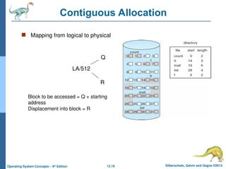 12.19 Silberschatz, Galvin and Gagne ©2013
Operating System Concepts – 9th
Edition
Contiguous Allocation
 Mapping from logical to physical
LA/512
Q
R
Block to be accessed = Q + starting
address
Displacement into block = R
 