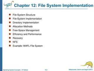 12.2 Silberschatz, Galvin and Gagne ©2013
Operating System Concepts – 9th
Edition
Chapter 12: File System Implementation
 File-System Structure
 File-System Implementation
 Directory Implementation
 Allocation Methods
 Free-Space Management
 Efficiency and Performance
 Recovery
 NFS
 Example: WAFL File System
 