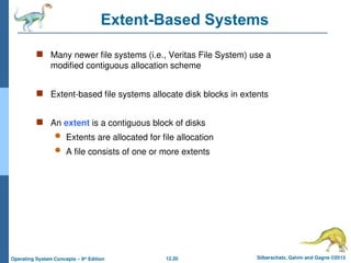 12.20 Silberschatz, Galvin and Gagne ©2013
Operating System Concepts – 9th
Edition
Extent-Based Systems
 Many newer file systems (i.e., Veritas File System) use a
modified contiguous allocation scheme
 Extent-based file systems allocate disk blocks in extents
 An extent is a contiguous block of disks
 Extents are allocated for file allocation
 A file consists of one or more extents
 