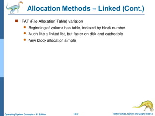12.22 Silberschatz, Galvin and Gagne ©2013
Operating System Concepts – 9th
Edition
Allocation Methods – Linked (Cont.)
 FAT (File Allocation Table) variation
 Beginning of volume has table, indexed by block number
 Much like a linked list, but faster on disk and cacheable
 New block allocation simple
 