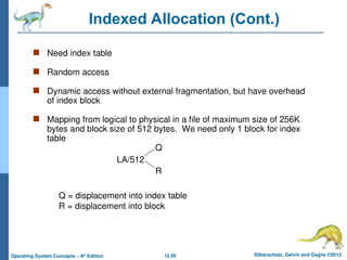 12.28 Silberschatz, Galvin and Gagne ©2013
Operating System Concepts – 9th
Edition
Indexed Allocation (Cont.)
 Need index table
 Random access
 Dynamic access without external fragmentation, but have overhead
of index block
 Mapping from logical to physical in a file of maximum size of 256K
bytes and block size of 512 bytes. We need only 1 block for index
table
LA/512
Q
R
Q = displacement into index table
R = displacement into block
 