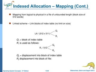 12.29 Silberschatz, Galvin and Gagne ©2013
Operating System Concepts – 9th
Edition
Indexed Allocation – Mapping (Cont.)
 Mapping from logical to physical in a file of unbounded length (block size of
512 words)
 Linked scheme – Link blocks of index table (no limit on size)
LA / (512 x 511)
Q1
R1
Q1 = block of index table
R1 is used as follows:
R1 / 512
Q2
R2
Q2 = displacement into block of index table
R2 displacement into block of file:
 