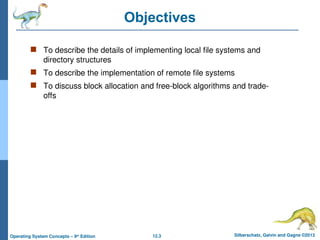 12.3 Silberschatz, Galvin and Gagne ©2013
Operating System Concepts – 9th
Edition
Objectives
 To describe the details of implementing local file systems and
directory structures
 To describe the implementation of remote file systems
 To discuss block allocation and free-block algorithms and trade-
offs
 