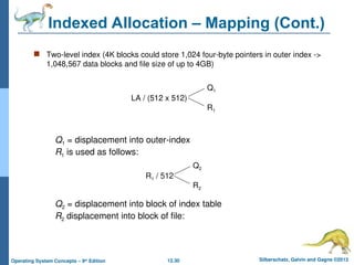 12.30 Silberschatz, Galvin and Gagne ©2013
Operating System Concepts – 9th
Edition
Indexed Allocation – Mapping (Cont.)
 Two-level index (4K blocks could store 1,024 four-byte pointers in outer index ->
1,048,567 data blocks and file size of up to 4GB)
LA / (512 x 512)
Q1
R1
Q1 = displacement into outer-index
R1 is used as follows:
R1 / 512
Q2
R2
Q2 = displacement into block of index table
R2 displacement into block of file:
 