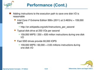 12.34 Silberschatz, Galvin and Gagne ©2013
Operating System Concepts – 9th
Edition
Performance (Cont.)
 Adding instructions to the execution path to save one disk I/O is
reasonable
 Intel Core i7 Extreme Edition 990x (2011) at 3.46Ghz = 159,000
MIPS
 http://en.wikipedia.org/wiki/Instructions_per_second
 Typical disk drive at 250 I/Os per second
 159,000 MIPS / 250 = 630 million instructions during one disk
I/O
 Fast SSD drives provide 60,000 IOPS
 159,000 MIPS / 60,000 = 2.65 millions instructions during
one disk I/O
 