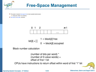 12.35 Silberschatz, Galvin and Gagne ©2013
Operating System Concepts – 9th
Edition
Free-Space Management
 File system maintains free-space list to track available blocks/clusters
 (Using term “block” for simplicity)
 Bit vector or bit map (n blocks)
…
0 1 2 n-1
bit[i] =

1  block[i] free
0  block[i] occupied
Block number calculation
(number of bits per word) *
(number of 0-value words) +
offset of first 1 bit
CPUs have instructions to return offset within word of first “1” bit
 