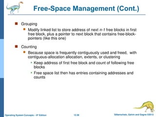 12.38 Silberschatz, Galvin and Gagne ©2013
Operating System Concepts – 9th
Edition
Free-Space Management (Cont.)
 Grouping
 Modify linked list to store address of next n-1 free blocks in first
free block, plus a pointer to next block that contains free-block-
pointers (like this one)
 Counting
 Because space is frequently contiguously used and freed, with
contiguous-allocation allocation, extents, or clustering
 Keep address of first free block and count of following free
blocks
 Free space list then has entries containing addresses and
counts
 