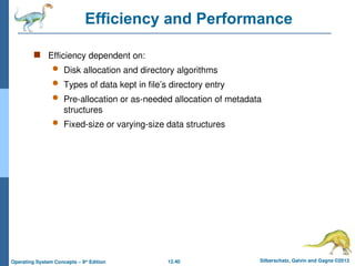 12.40 Silberschatz, Galvin and Gagne ©2013
Operating System Concepts – 9th
Edition
Efficiency and Performance
 Efficiency dependent on:
 Disk allocation and directory algorithms
 Types of data kept in file’s directory entry
 Pre-allocation or as-needed allocation of metadata
structures
 Fixed-size or varying-size data structures
 