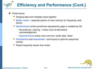 12.41 Silberschatz, Galvin and Gagne ©2013
Operating System Concepts – 9th
Edition
Efficiency and Performance (Cont.)
 Performance
 Keeping data and metadata close together
 Buffer cache – separate section of main memory for frequently used
blocks
 Synchronous writes sometimes requested by apps or needed by OS
 No buffering / caching – writes must hit disk before
acknowledgement
 Asynchronous writes more common, buffer-able, faster
 Free-behind and read-ahead – techniques to optimize sequential
access
 Reads frequently slower than writes
 