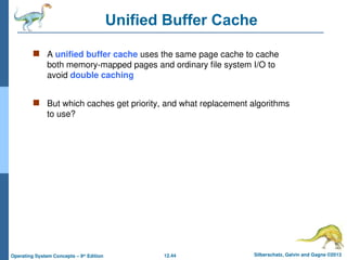 12.44 Silberschatz, Galvin and Gagne ©2013
Operating System Concepts – 9th
Edition
Unified Buffer Cache
 A unified buffer cache uses the same page cache to cache
both memory-mapped pages and ordinary file system I/O to
avoid double caching
 But which caches get priority, and what replacement algorithms
to use?
 