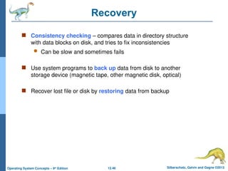 12.46 Silberschatz, Galvin and Gagne ©2013
Operating System Concepts – 9th
Edition
Recovery
 Consistency checking – compares data in directory structure
with data blocks on disk, and tries to fix inconsistencies
 Can be slow and sometimes fails
 Use system programs to back up data from disk to another
storage device (magnetic tape, other magnetic disk, optical)
 Recover lost file or disk by restoring data from backup
 