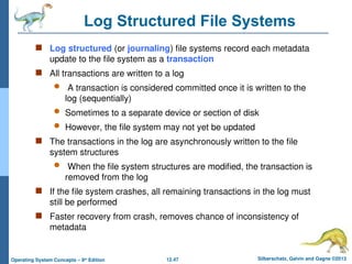12.47 Silberschatz, Galvin and Gagne ©2013
Operating System Concepts – 9th
Edition
Log Structured File Systems
 Log structured (or journaling) file systems record each metadata
update to the file system as a transaction
 All transactions are written to a log
 A transaction is considered committed once it is written to the
log (sequentially)
 Sometimes to a separate device or section of disk
 However, the file system may not yet be updated
 The transactions in the log are asynchronously written to the file
system structures
 When the file system structures are modified, the transaction is
removed from the log
 If the file system crashes, all remaining transactions in the log must
still be performed
 Faster recovery from crash, removes chance of inconsistency of
metadata
 