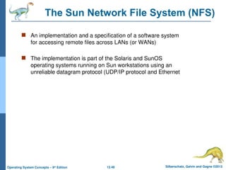 12.48 Silberschatz, Galvin and Gagne ©2013
Operating System Concepts – 9th
Edition
The Sun Network File System (NFS)
 An implementation and a specification of a software system
for accessing remote files across LANs (or WANs)
 The implementation is part of the Solaris and SunOS
operating systems running on Sun workstations using an
unreliable datagram protocol (UDP/IP protocol and Ethernet
 