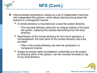 12.49 Silberschatz, Galvin and Gagne ©2013
Operating System Concepts – 9th
Edition
NFS (Cont.)
 Interconnected workstations viewed as a set of independent machines
with independent file systems, which allows sharing among these file
systems in a transparent manner
 A remote directory is mounted over a local file system directory
 The mounted directory looks like an integral subtree of the local
file system, replacing the subtree descending from the local
directory
 Specification of the remote directory for the mount operation is
nontransparent; the host name of the remote directory has to be
provided
 Files in the remote directory can then be accessed in a
transparent manner
 Subject to access-rights accreditation, potentially any file system
(or directory within a file system), can be mounted remotely on top
of any local directory
 