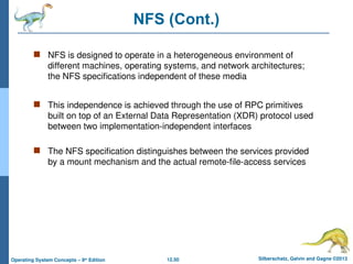 12.50 Silberschatz, Galvin and Gagne ©2013
Operating System Concepts – 9th
Edition
NFS (Cont.)
 NFS is designed to operate in a heterogeneous environment of
different machines, operating systems, and network architectures;
the NFS specifications independent of these media
 This independence is achieved through the use of RPC primitives
built on top of an External Data Representation (XDR) protocol used
between two implementation-independent interfaces
 The NFS specification distinguishes between the services provided
by a mount mechanism and the actual remote-file-access services
 