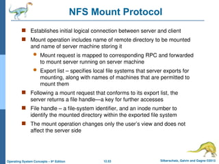 12.53 Silberschatz, Galvin and Gagne ©2013
Operating System Concepts – 9th
Edition
NFS Mount Protocol
 Establishes initial logical connection between server and client
 Mount operation includes name of remote directory to be mounted
and name of server machine storing it
 Mount request is mapped to corresponding RPC and forwarded
to mount server running on server machine
 Export list – specifies local file systems that server exports for
mounting, along with names of machines that are permitted to
mount them
 Following a mount request that conforms to its export list, the
server returns a file handle—a key for further accesses
 File handle – a file-system identifier, and an inode number to
identify the mounted directory within the exported file system
 The mount operation changes only the user’s view and does not
affect the server side
 