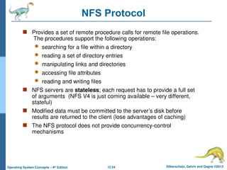 12.54 Silberschatz, Galvin and Gagne ©2013
Operating System Concepts – 9th
Edition
NFS Protocol
 Provides a set of remote procedure calls for remote file operations.
The procedures support the following operations:
 searching for a file within a directory
 reading a set of directory entries
 manipulating links and directories
 accessing file attributes
 reading and writing files
 NFS servers are stateless; each request has to provide a full set
of arguments (NFS V4 is just coming available – very different,
stateful)
 Modified data must be committed to the server’s disk before
results are returned to the client (lose advantages of caching)
 The NFS protocol does not provide concurrency-control
mechanisms
 