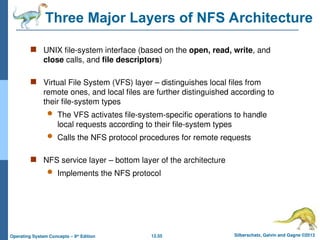 12.55 Silberschatz, Galvin and Gagne ©2013
Operating System Concepts – 9th
Edition
Three Major Layers of NFS Architecture
 UNIX file-system interface (based on the open, read, write, and
close calls, and file descriptors)
 Virtual File System (VFS) layer – distinguishes local files from
remote ones, and local files are further distinguished according to
their file-system types
 The VFS activates file-system-specific operations to handle
local requests according to their file-system types
 Calls the NFS protocol procedures for remote requests
 NFS service layer – bottom layer of the architecture
 Implements the NFS protocol
 