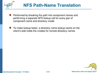12.57 Silberschatz, Galvin and Gagne ©2013
Operating System Concepts – 9th
Edition
NFS Path-Name Translation
 Performed by breaking the path into component names and
performing a separate NFS lookup call for every pair of
component name and directory vnode
 To make lookup faster, a directory name lookup cache on the
client’s side holds the vnodes for remote directory names
 