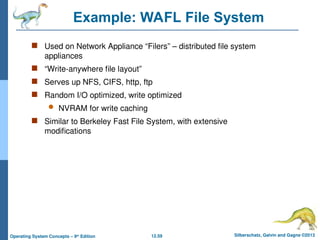 12.59 Silberschatz, Galvin and Gagne ©2013
Operating System Concepts – 9th
Edition
Example: WAFL File System
 Used on Network Appliance “Filers” – distributed file system
appliances
 “Write-anywhere file layout”
 Serves up NFS, CIFS, http, ftp
 Random I/O optimized, write optimized
 NVRAM for write caching
 Similar to Berkeley Fast File System, with extensive
modifications
 