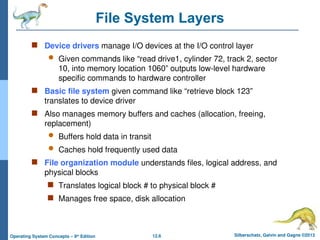 12.6 Silberschatz, Galvin and Gagne ©2013
Operating System Concepts – 9th
Edition
File System Layers
 Device drivers manage I/O devices at the I/O control layer
 Given commands like “read drive1, cylinder 72, track 2, sector
10, into memory location 1060” outputs low-level hardware
specific commands to hardware controller
 Basic file system given command like “retrieve block 123”
translates to device driver
 Also manages memory buffers and caches (allocation, freeing,
replacement)
 Buffers hold data in transit
 Caches hold frequently used data
 File organization module understands files, logical address, and
physical blocks
 Translates logical block # to physical block #
 Manages free space, disk allocation
 
