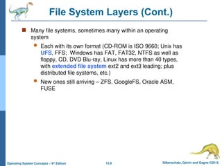 12.8 Silberschatz, Galvin and Gagne ©2013
Operating System Concepts – 9th
Edition
File System Layers (Cont.)
 Many file systems, sometimes many within an operating
system
 Each with its own format (CD-ROM is ISO 9660; Unix has
UFS, FFS; Windows has FAT, FAT32, NTFS as well as
floppy, CD, DVD Blu-ray, Linux has more than 40 types,
with extended file system ext2 and ext3 leading; plus
distributed file systems, etc.)
 New ones still arriving – ZFS, GoogleFS, Oracle ASM,
FUSE
 