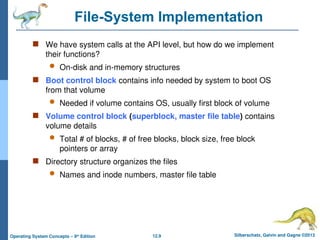 12.9 Silberschatz, Galvin and Gagne ©2013
Operating System Concepts – 9th
Edition
File-System Implementation
 We have system calls at the API level, but how do we implement
their functions?
 On-disk and in-memory structures
 Boot control block contains info needed by system to boot OS
from that volume
 Needed if volume contains OS, usually first block of volume
 Volume control block (superblock, master file table) contains
volume details
 Total # of blocks, # of free blocks, block size, free block
pointers or array
 Directory structure organizes the files
 Names and inode numbers, master file table
 
