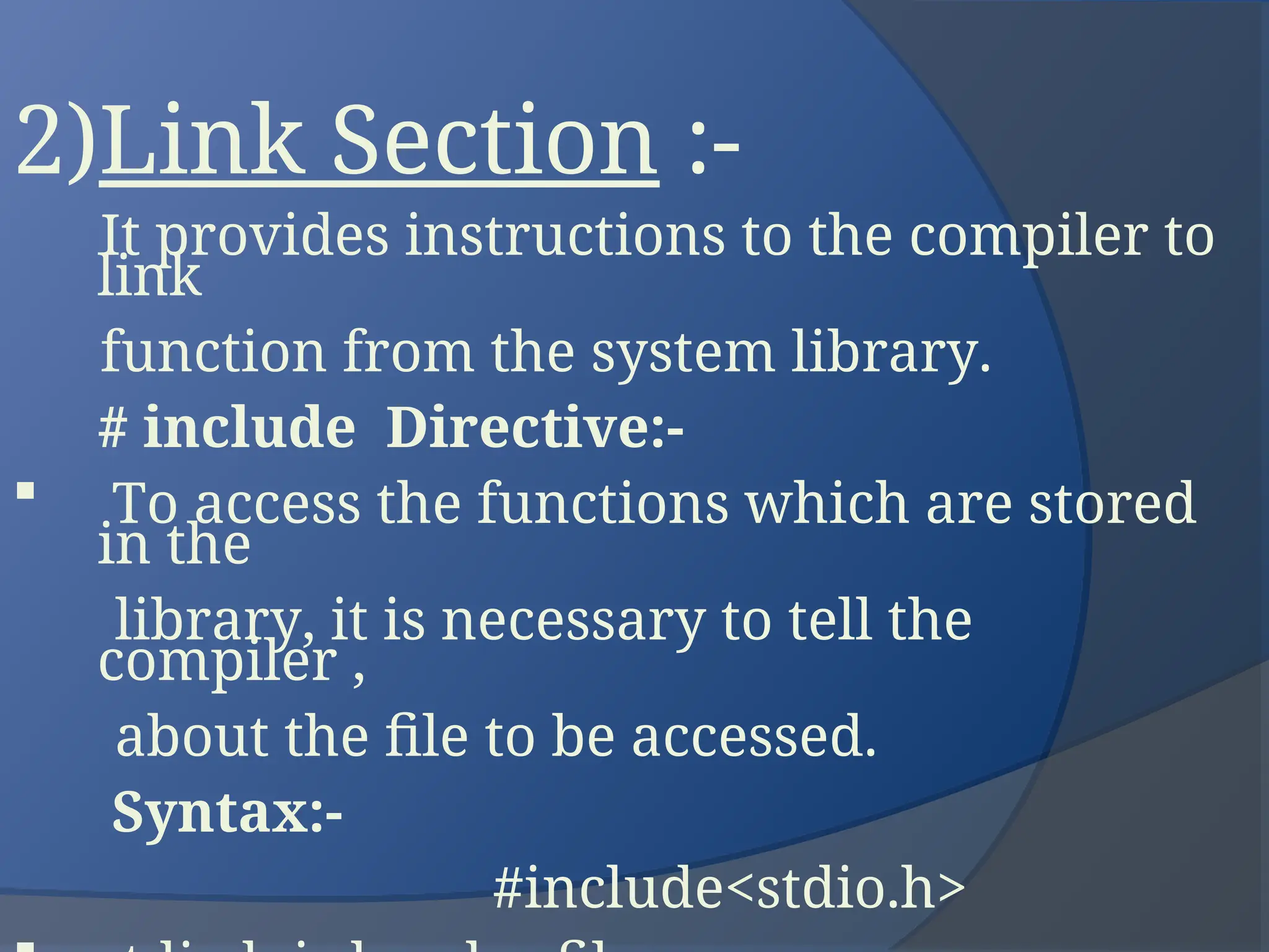 2)Link Section :-
It provides instructions to the compiler to
link
function from the system library.
# include Directive:-
 To access the functions which are stored
in the
library, it is necessary to tell the
compiler ,
about the file to be accessed.
Syntax:-
#include<stdio.h>
 